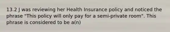 13.2 J was reviewing her Health Insurance policy and noticed the phrase "This policy will only pay for a semi-private room". This phrase is considered to be a(n)