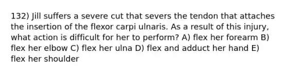 132) Jill suffers a severe cut that severs the tendon that attaches the insertion of the flexor carpi ulnaris. As a result of this injury, what action is difficult for her to perform? A) flex her forearm B) flex her elbow C) flex her ulna D) flex and adduct her hand E) flex her shoulder