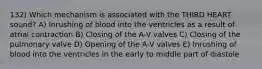 132) Which mechanism is associated with the THIRD HEART sound? A) Inrushing of blood into the ventricles as a result of atrial contraction B) Closing of the A-V valves C) Closing of the pulmonary valve D) Opening of the A-V valves E) Inrushing of blood into the ventricles in the early to middle part of diastole