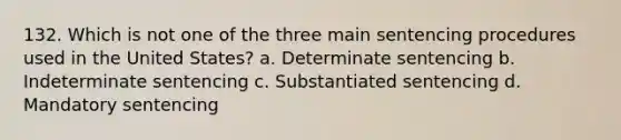 132. Which is not one of the three main sentencing procedures used in the United States? a. Determinate sentencing b. Indeterminate sentencing c. Substantiated sentencing d. Mandatory sentencing