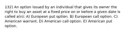 132) An option issued by an individual that gives its owner the right to buy an asset at a fixed price on or before a given date is called a(n): A) European put option. B) European call option. C) American warrant. D) American call option. E) American put option.