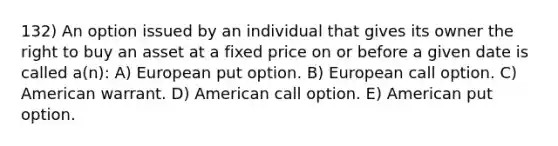 132) An option issued by an individual that gives its owner the right to buy an asset at a fixed price on or before a given date is called a(n): A) European put option. B) European call option. C) American warrant. D) American call option. E) American put option.