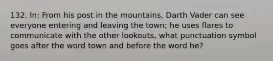 132. In: From his post in the mountains, Darth Vader can see everyone entering and leaving the town; he uses flares to communicate with the other lookouts, what punctuation symbol goes after the word town and before the word he?