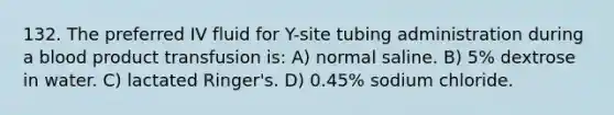 132. The preferred IV fluid for Y-site tubing administration during a blood product transfusion is: A) normal saline. B) 5% dextrose in water. C) lactated Ringer's. D) 0.45% sodium chloride.