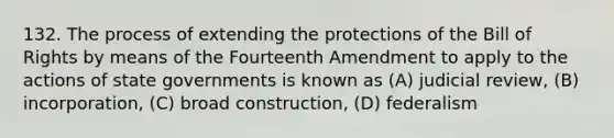 132. The process of extending the protections of the Bill of Rights by means of the Fourteenth Amendment to apply to the actions of state governments is known as (A) judicial review, (B) incorporation, (C) broad construction, (D) federalism