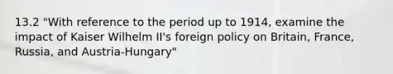 13.2 "With reference to the period up to 1914, examine the impact of Kaiser Wilhelm II's foreign policy on Britain, France, Russia, and Austria-Hungary"