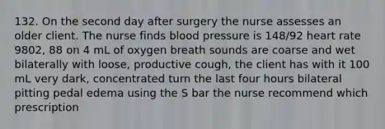 132. On the second day after surgery the nurse assesses an older client. The nurse finds blood pressure is 148/92 heart rate 9802, 88 on 4 mL of oxygen breath sounds are coarse and wet bilaterally with loose, productive cough, the client has with it 100 mL very dark, concentrated turn the last four hours bilateral pitting pedal edema using the S bar the nurse recommend which prescription