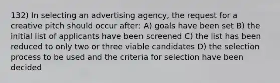 132) In selecting an advertising agency, the request for a creative pitch should occur after: A) goals have been set B) the initial list of applicants have been screened C) the list has been reduced to only two or three viable candidates D) the selection process to be used and the criteria for selection have been decided