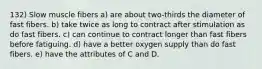 132) Slow muscle fibers a) are about two-thirds the diameter of fast fibers. b) take twice as long to contract after stimulation as do fast fibers. c) can continue to contract longer than fast fibers before fatiguing. d) have a better oxygen supply than do fast fibers. e) have the attributes of C and D.