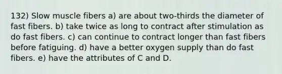 132) Slow muscle fibers a) are about two-thirds the diameter of fast fibers. b) take twice as long to contract after stimulation as do fast fibers. c) can continue to contract longer than fast fibers before fatiguing. d) have a better oxygen supply than do fast fibers. e) have the attributes of C and D.