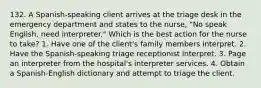 132. A Spanish-speaking client arrives at the triage desk in the emergency department and states to the nurse, "No speak English, need interpreter." Which is the best action for the nurse to take? 1. Have one of the client's family members interpret. 2. Have the Spanish-speaking triage receptionist interpret. 3. Page an interpreter from the hospital's interpreter services. 4. Obtain a Spanish-English dictionary and attempt to triage the client.