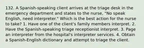 132. A Spanish-speaking client arrives at the triage desk in the emergency department and states to the nurse, "No speak English, need interpreter." Which is the best action for the nurse to take? 1. Have one of the client's family members interpret. 2. Have the Spanish-speaking triage receptionist interpret. 3. Page an interpreter from the hospital's interpreter services. 4. Obtain a Spanish-English dictionary and attempt to triage the client.