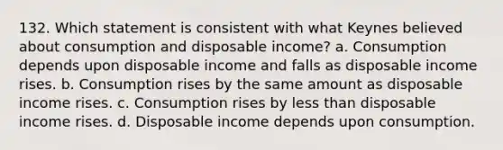 132. Which statement is consistent with what Keynes believed about consumption and disposable income? a. Consumption depends upon disposable income and falls as disposable income rises. b. Consumption rises by the same amount as disposable income rises. c. Consumption rises by less than disposable income rises. d. Disposable income depends upon consumption.