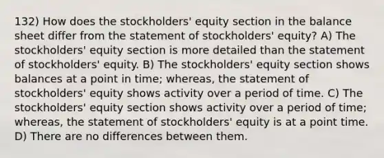 132) How does the stockholders' equity section in the balance sheet differ from the statement of stockholders' equity? A) The stockholders' equity section is more detailed than the statement of stockholders' equity. B) The stockholders' equity section shows balances at a point in time; whereas, the statement of stockholders' equity shows activity over a period of time. C) The stockholders' equity section shows activity over a period of time; whereas, the statement of stockholders' equity is at a point time. D) There are no differences between them.