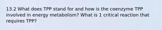 13.2 What does TPP stand for and how is the coenzyme TPP involved in energy metabolism? What is 1 critical reaction that requires TPP?