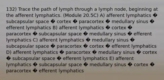 132) Trace the path of lymph through a lymph node, beginning at the afferent lymphatics. (Module 20.5C) A) afferent lymphatics � subcapsular space � cortex � paracortex � medullary sinus � efferent lymphatics B) afferent lymphatics � cortex � paracortex � subcapsular space � medullary sinus � efferent lymphatics C) afferent lymphatics � medullary sinus � subcapsular space � paracortex � cortex � efferent lymphatics D) afferent lymphatics � paracortex � medullary sinus � cortex � subcapsular space � efferent lymphatics E) afferent lymphatics � subcapsular space � medullary sinus � cortex � paracortex � efferent lymphatics