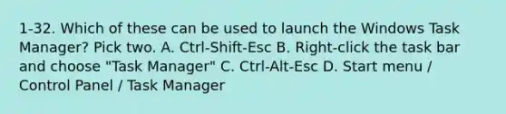 1-32. Which of these can be used to launch the Windows Task Manager? Pick two. A. Ctrl-Shift-Esc B. Right-click the task bar and choose "Task Manager" C. Ctrl-Alt-Esc D. Start menu / Control Panel / Task Manager