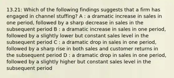 13.21: Which of the following findings suggests that a firm has engaged in channel stuffing? A : a dramatic increase in sales in one period, followed by a sharp decrease in sales in the subsequent period B : a dramatic increase in sales in one period, followed by a slightly lower but constant sales level in the subsequent period C : a dramatic drop in sales in one period, followed by a sharp rise in both sales and customer returns in the subsequent period D : a dramatic drop in sales in one period, followed by a slightly higher but constant sales level in the subsequent period