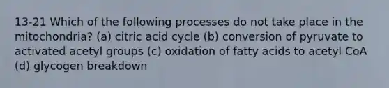 13-21 Which of the following processes do not take place in the mitochondria? (a) citric acid cycle (b) conversion of pyruvate to activated acetyl groups (c) oxidation of fatty acids to acetyl CoA (d) glycogen breakdown