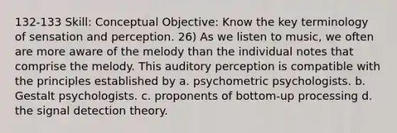 132-133 Skill: Conceptual Objective: Know the key terminology of sensation and perception. 26) As we listen to music, we often are more aware of the melody than the individual notes that comprise the melody. This auditory perception is compatible with the principles established by a. psychometric psychologists. b. Gestalt psychologists. c. proponents of bottom-up processing d. the signal detection theory.