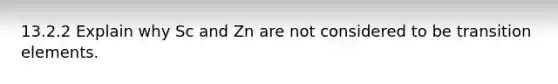 13.2.2 Explain why Sc and Zn are not considered to be transition elements.