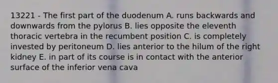 13221 - The first part of the duodenum A. runs backwards and downwards from the pylorus B. lies opposite the eleventh thoracic vertebra in the recumbent position C. is completely invested by peritoneum D. lies anterior to the hilum of the right kidney E. in part of its course is in contact with the anterior surface of the inferior vena cava