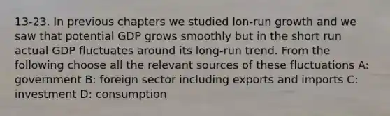 13-23. In previous chapters we studied lon-run growth and we saw that potential GDP grows smoothly but in the short run actual GDP fluctuates around its long-run trend. From the following choose all the relevant sources of these fluctuations A: government B: foreign sector including exports and imports C: investment D: consumption