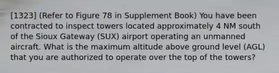 [1323] (Refer to Figure 78 in Supplement Book) You have been contracted to inspect towers located approximately 4 NM south of the Sioux Gateway (SUX) airport operating an unmanned aircraft. What is the maximum altitude above ground level (AGL) that you are authorized to operate over the top of the towers?