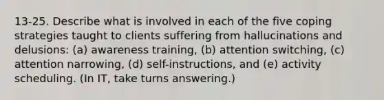 13-25. Describe what is involved in each of the five coping strategies taught to clients suffering from hallucinations and delusions: (a) awareness training, (b) attention switching, (c) attention narrowing, (d) self-instructions, and (e) activity scheduling. (In IT, take turns answering.)