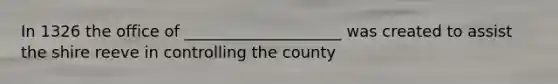 In 1326 the office of ____________________ was created to assist the shire reeve in controlling the county