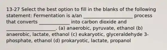 13-27 Select the best option to fill in the blanks of the following statement: Fermentation is a/an _____________________ process that converts _____________ into carbon dioxide and _____________________. (a) anaerobic, pyruvate, ethanol (b) anaerobic, lactate, ethanol (c) eukaryotic, glyceraldehyde 3-phosphate, ethanol (d) prokaryotic, lactate, propanol