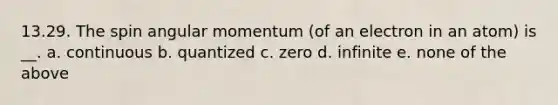 13.29. The spin angular momentum (of an electron in an atom) is __. a. continuous b. quantized c. zero d. infinite e. none of the above