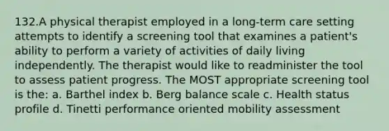 132.A physical therapist employed in a long-term care setting attempts to identify a screening tool that examines a patient's ability to perform a variety of activities of daily living independently. The therapist would like to readminister the tool to assess patient progress. The MOST appropriate screening tool is the: a. Barthel index b. Berg balance scale c. Health status profile d. Tinetti performance oriented mobility assessment