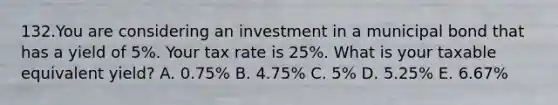 132.You are considering an investment in a municipal bond that has a yield of 5%. Your tax rate is 25%. What is your taxable equivalent yield? A. 0.75% B. 4.75% C. 5% D. 5.25% E. 6.67%