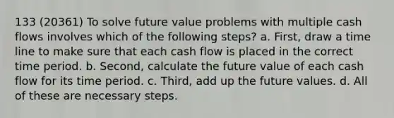 133 (20361) To solve future value problems with multiple cash flows involves which of the following steps? a. First, draw a time line to make sure that each cash flow is placed in the correct time period. b. Second, calculate the future value of each cash flow for its time period. c. Third, add up the future values. d. All of these are necessary steps.