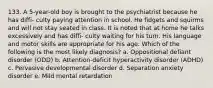 133. A 5-year-old boy is brought to the psychiatrist because he has diffi- culty paying attention in school. He fidgets and squirms and will not stay seated in class. It is noted that at home he talks excessively and has diffi- culty waiting for his turn. His language and motor skills are appropriate for his age. Which of the following is the most likely diagnosis? a. Oppositional defiant disorder (ODD) b. Attention-deficit hyperactivity disorder (ADHD) c. Pervasive developmental disorder d. Separation anxiety disorder e. Mild mental retardation