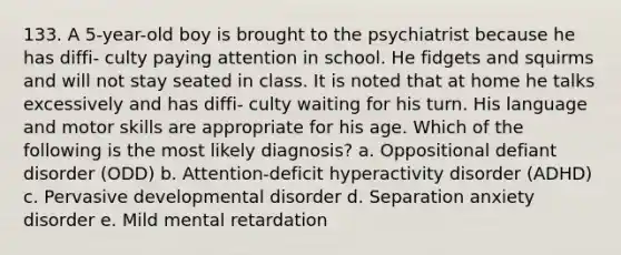 133. A 5-year-old boy is brought to the psychiatrist because he has diffi- culty paying attention in school. He fidgets and squirms and will not stay seated in class. It is noted that at home he talks excessively and has diffi- culty waiting for his turn. His language and motor skills are appropriate for his age. Which of the following is the most likely diagnosis? a. Oppositional defiant disorder (ODD) b. Attention-deficit hyperactivity disorder (ADHD) c. Pervasive developmental disorder d. Separation anxiety disorder e. Mild mental retardation