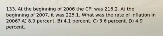 133. At the beginning of 2006 the CPI was 216.2. At the beginning of 2007, it was 225.1. What was the rate of inflation in 2006? A) 8.9 percent. B) 4.1 percent. C) 3.6 percent. D) 4.9 percent.