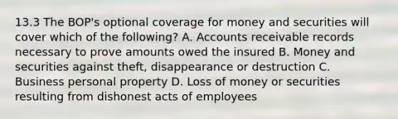 13.3 The BOP's optional coverage for money and securities will cover which of the following? A. Accounts receivable records necessary to prove amounts owed the insured B. Money and securities against theft, disappearance or destruction C. Business personal property D. Loss of money or securities resulting from dishonest acts of employees