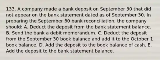 133. A company made a bank deposit on September 30 that did not appear on the bank statement dated as of September 30. In preparing the September 30 bank reconciliation, the company should: A. Deduct the deposit from the bank statement balance. B. Send the bank a debit memorandum. C. Deduct the deposit from the September 30 book balance and add it to the October 1 book balance. D. Add the deposit to the book balance of cash. E. Add the deposit to the bank statement balance.