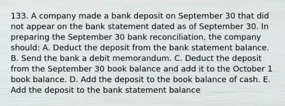 133. A company made a bank deposit on September 30 that did not appear on the bank statement dated as of September 30. In preparing the September 30 bank reconciliation, the company should: A. Deduct the deposit from the bank statement balance. B. Send the bank a debit memorandum. C. Deduct the deposit from the September 30 book balance and add it to the October 1 book balance. D. Add the deposit to the book balance of cash. E. Add the deposit to the bank statement balance