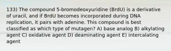 133) The compound 5-bromodeoxyuridine (BrdU) is a derivative of uracil, and if BrdU becomes incorporated during DNA replication, it pairs with adenine. This compound is best classified as which type of mutagen? A) base analog B) alkylating agent C) oxidative agent D) deaminating agent E) intercalating agent