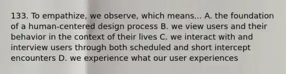 133. To empathize, we observe, which means... A. the foundation of a human-centered design process B. we view users and their behavior in the context of their lives C. we interact with and interview users through both scheduled and short intercept encounters D. we experience what our user experiences