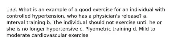 133. What is an example of a good exercise for an individual with controlled hypertension, who has a physician's release? a. Interval training b. The individual should not exercise until he or she is no longer hypertensive c. Plyometric training d. Mild to moderate cardiovascular exercise