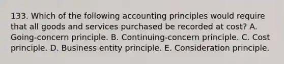 133. Which of the following accounting principles would require that all goods and services purchased be recorded at cost? A. Going-concern principle. B. Continuing-concern principle. C. Cost principle. D. Business entity principle. E. Consideration principle.