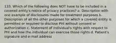 133. Which of the following does NOT have to be included in a covered entity's notice of privacy practices? a. Description with one example of disclosures made for treatment purposes b. Description of all the other purposes for which a covered entity is permitted or required to disclose PHI without consent or authorization c. Statement of individual's rights with respect to PHI and how the individual can exercise those rights d. Patient's signature and e-mail address