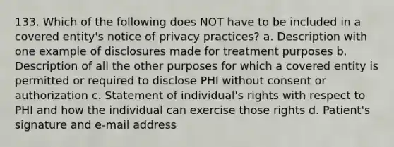 133. Which of the following does NOT have to be included in a covered entity's notice of privacy practices? a. Description with one example of disclosures made for treatment purposes b. Description of all the other purposes for which a covered entity is permitted or required to disclose PHI without consent or authorization c. Statement of individual's rights with respect to PHI and how the individual can exercise those rights d. Patient's signature and e-mail address