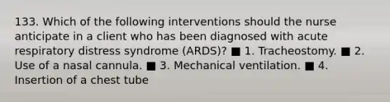 133. Which of the following interventions should the nurse anticipate in a client who has been diagnosed with acute respiratory distress syndrome (ARDS)? ■ 1. Tracheostomy. ■ 2. Use of a nasal cannula. ■ 3. Mechanical ventilation. ■ 4. Insertion of a chest tube