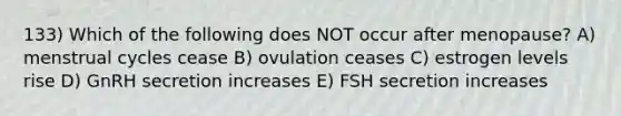 133) Which of the following does NOT occur after menopause? A) menstrual cycles cease B) ovulation ceases C) estrogen levels rise D) GnRH secretion increases E) FSH secretion increases