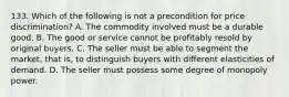 133. Which of the following is not a precondition for price discrimination? A. The commodity involved must be a durable good. B. The good or service cannot be profitably resold by original buyers. C. The seller must be able to segment the market, that is, to distinguish buyers with different elasticities of demand. D. The seller must possess some degree of monopoly power.